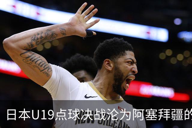 日本U19点球决战沦为阿塞拜疆的“提款机”，热身赛成果喜忧参半